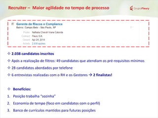 Recruiter – Maior agilidade no tempo de processo
 2.038 candidatos inscritos
 Após a realização de filtros: 49 candidatos que atendiam os pré-requisitos mínimos
 28 candidatos abordados por telefone
 6 entrevistas realizadas com o RH e os Gestores  2 finalistas!
 Benefícios:
1. Posição trabalha “sozinha”
2. Economia de tempo (foco em candidatos com o perfil)
3. Banco de currículos mantidos para futuras posições
 