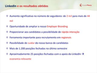 LinkedIn e os resultados obtidos
 Aumento significativo no número de seguidores: de 2 mil para mais de 44
mil
 Oportunidade de ampliar o nosso Employer Branding
 Proporcionar aos candidatos a possibilidade de rápida interação
 Ferramenta importante para recrutamento em regionais
 Possibilidade de cuidar do nosso banco de candidatos
 Mais de 1.200 posições fechadas no último semestre
 Aproximadamente 25 posições fechadas com o apoio do LinkedIn 
economia relevante
 