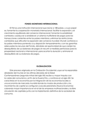 FONDO MONETARIO INTERNACIONAL
El FMI es una institución internacional que reúne a 188 países, y cuyo papel
es: fomentar la cooperación monetaria internacional; facilitar la expansión y el
crecimiento equilibrado del comercio internacional; fomentar la estabilidad
cambiaria; coadyuvar a establecer un sistema multilateral de pagos para las
transacciones corrientes entre los países miembros y eliminar las restricciones
cambiarias que dificulten la expansión del comercio mundial; infundir confianza a
los países miembros poniendo a su disposición temporalmente y con las garantías
adecuadas los recursos del Fondo, dándoles así oportunidad de que corrijan los
desequilibrios de sus balanzas de pagos sin recurrir a medidas perniciosas para la
prosperidad nacional o internacional, para acortar la duración y aminorar el
desequilibrio de sus balanzas de pagos.

GLOBALIZACION
Este proceso originado en la Civilización Occidental y que se ha expandido
alrededor del mundo en las últimas décadas de la Edad
Contemporánea (segunda mitad del siglo XX) recibe su mayor impulso con
la caída del comunismo y el fin de la Guerra Fría, y continúa en el siglo XXI. Se
caracteriza en la economía por la integración de las economías locales a
una economía de mercado mundial donde los modos de producción y los
movimientos de capital se configuran a escala planetaria (Nueva Economía)
cobrando mayor importancia en el rol de las empresas multinacionales y la libre
circulación de capitales junto con la implantación definitiva de la sociedad de
consumo.

 