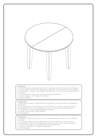 ATENÇÃO
1- Leia e observe atentamente toda a instrução antes de iniciar a montagem.
2- A montagem do produto deverá ser feita em uma superfície limpa e plana.
Aconselhamos utilizar a embalagem para forrar o chão a fim de não danificar
o produto.
3- Os parafusos devem ser apertados periodicamente.
4- Evitar contato com objetos cortantes.
5- Evitar batidas.

ATTENTION
1- Read and observe carefully all the assembly instruction before seggining
assembly.
2- The assembly of the product must be done on a clean and flat surface.
We suggest to use the packaging to cover the floor to avoid damages.
3- The screws must be tightened periodically.
4- Avoid contact with sharp objects.
5- Avoid beats.

ATENCIÓN
1- Observar todas las instrucciones cuidadosamente antes de comenzar el
montaje.
2- El montaje del producto debe estar en una superficie limpia y plana.
Aconsejamos utilizar la embalaje para forrar el suelo a fin de evitar daños.
3- Los tornillos deben ser apretados periódicamente.
4- Evite el contacto con objetos cortantes.
5- Evite batidas
 