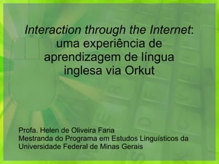 Interaction through the Internet : uma experiência de aprendizagem de língua inglesa via Orkut Profa. Helen de Oliveira Faria Mestranda do Programa em Estudos Linguísticos da Universidade Federal de Minas Gerais 