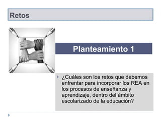 Retos ¿Cuáles son los retos que debemos enfrentar para incorporar los REA  en los procesos de enseñanza y aprendizaje, dentro del ámbito escolarizado de la educación ? Planteamiento 1 