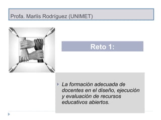Profa. Marlís Rodríguez (UNIMET) La formación adecuada de docentes en el diseño, ejecución y evaluación de recursos educativos abiertos. Reto 1: 