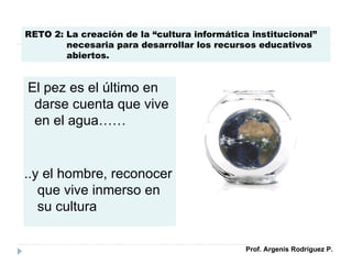 El pez es el último en darse cuenta que vive en el agua…… ..y el hombre, reconocer que vive inmerso en su cultura RETO 2: La creación de la “cultura informática institucional” necesaria para desarrollar los recursos educativos abiertos. Prof. Argenis Rodríguez P. 