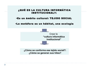 ¿QUÉ ES LA CULTURA INFORMÁTICA INSTITUCIONAL?:   Es un ámbito cultural: TEJIDO SOCIAL  La metáfora es un hábitat, una ecología ¿Cómo se conforma ese tejido social?:  ¿Cómo se generan sus hilos?  Crear la  “ cultura informática institucional” 
