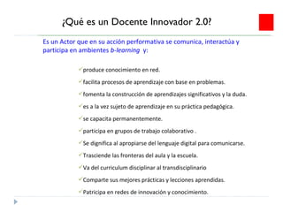 ¿Qué es un Docente Innovador 2.0? produce conocimiento en red. facilita procesos de aprendizaje con base en problemas. fomenta la construcción de aprendizajes significativos y la duda. es a la vez sujeto de aprendizaje en su práctica pedagógica. se capacita permanentemente.  participa en grupos de trabajo colaborativo . Se dignifica al apropiarse del lenguaje digital para comunicarse. Trasciende las fronteras del aula y la escuela. Va del curriculum disciplinar al transdisciplinario Comparte sus mejores prácticas y lecciones aprendidas. Patricipa en redes de innovación y conocimiento. Es un Actor que en su acción performativa se comunica, interactúa y participa en ambientes  b-learning  y: 