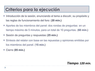 Criterios para la ejecución Introducción de la sesión, enunciando el tema a discutir, su propósito y las reglas de funcionamiento del foro: ( 20 min.) Aportes de los miembros del panel: dos rondas de preguntas  en un tiempo máximo de 5 minutos, para un total de 10 preguntas. ( 60 min.) Sesión de preguntas y respuestas ( 25 min.) Síntesis del relator con base en las repuestas y opiniones emitidas por los miembros del panel. ( 15 min.) Cierre ( 05 min.) Tiempo : 120 min. 
