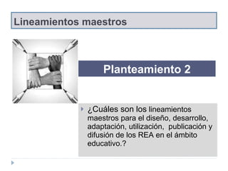 Lineamientos maestros ¿Cuáles son los  lineamientos maestros para el diseño, desarrollo, adaptación, utilización,  publicación y difusión de los REA en el ámbito educativo.?  Planteamiento 2 