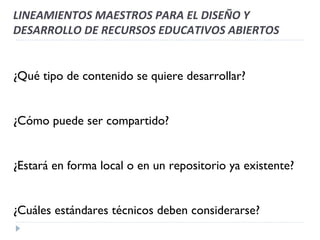 LINEAMIENTOS MAESTROS PARA EL DISEÑO Y DESARROLLO DE RECURSOS EDUCATIVOS ABIERTOS ¿Qué tipo de contenido se quiere desarrollar? ¿Cómo puede ser compartido? ¿Estará en forma local o en un repositorio ya existente? ¿Cuáles estándares técnicos deben considerarse? 