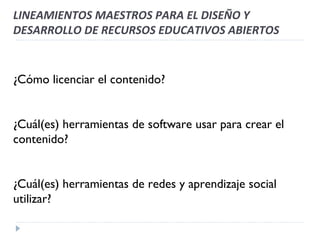 ¿Cómo licenciar el contenido? ¿Cuál(es) herramientas de software usar para crear el contenido? ¿Cuál(es) herramientas de redes y aprendizaje social utilizar? LINEAMIENTOS MAESTROS PARA EL DISEÑO Y DESARROLLO DE RECURSOS EDUCATIVOS ABIERTOS 