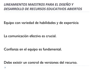 Equipo con variedad de habilidades y de experticia La comunicación efectiva es crucial. Confianza en el equipo es fundamental. Debe existir un control de versiones del recurso. LINEAMIENTOS MAESTROS PARA EL DISEÑO Y DESARROLLO DE RECURSOS EDUCATIVOS ABIERTOS 