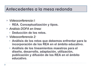 Antecedentes a la mesa redonda Videoconferencia I:  REA. Conceptualización y tipos. Análisis DOFA en línea:  Deducción de los retos.  Videoconferencia 2:  Análisis de los retos que debemos enfrentar para la incorporación de los REA en el ámbito educativo. Análisis de los lineamientos maestros para el diseño, desarrollo, adaptación, utilización,  publicación y difusión de los REA en el ámbito educativo. 