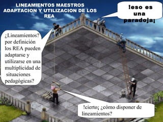 LINEAMIENTOS MAESTROS ADAPTACION Y UTILIZACION DE LOS REA   !eso es una paradoja¡ ¿Lineamientos? por definición  los REA pueden adaptarse y utilizarse en una multiplicidad de  situaciones pedagógicas? !cierto¡ ¿cómo disponer de lineamientos? 