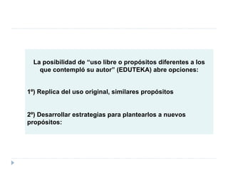 La posibilidad de “uso libre o propósitos diferentes a los que contempló su autor” (EDUTEKA) abre opciones: 1º) Replica del uso original, similares propósitos  2º) Desarrollar estrategias para plantearlos a nuevos propósitos: 