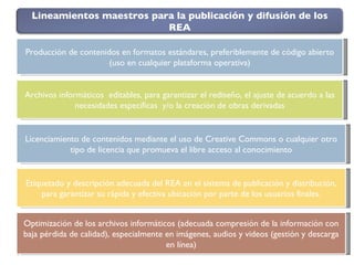 Producción de contenidos en formatos estándares, preferiblemente de código abierto (uso en cualquier plataforma operativa) Licenciamiento de contenidos mediante el uso de Creative Commons o cualquier otro tipo de licencia que promueva el libre acceso al conocimiento Etiquetado y descripción adecuada del REA en el sistema de publicación y distribución, para garantizar su rápida y efectiva ubicación por parte de los usuarios finales. Archivos informáticos  editables, para garantizar el rediseño, el ajuste de acuerdo a las necesidades específicas  y/o la creación de obras derivadas Optimización de los archivos informáticos (adecuada compresión de la información con baja pérdida de calidad), especialmente en imágenes, audios y videos (gestión y descarga en línea) Lineamientos maestros para la publicación y difusión de los REA 