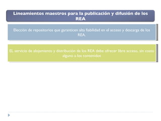 Elección de repositorios que garanticen alta fiabilidad en el acceso y descarga de los REA. EL servicio de alojamiento y distribución de los REA debe ofrecer libre acceso, sin costo alguno a los contenidos Lineamientos maestros para la publicación y difusión de los REA 