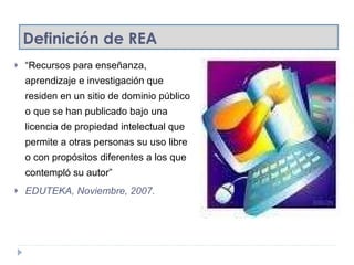 Definición de REA “ Recursos para enseñanza, aprendizaje e investigación que residen en un sitio de dominio público o que se han publicado bajo una licencia de propiedad intelectual que permite a otras personas su uso libre o con propósitos diferentes a los que contempló su autor” EDUTEKA, Noviembre, 2007. 