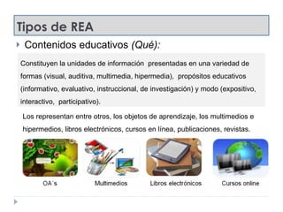 Tipos de REA Contenidos educativos  (Qué): Constituyen la unidades de información  presentadas en una variedad de formas (visual, auditiva, multimedia, hipermedia),  propósitos educativos (informativo, evaluativo, instruccional, de investigación) y modo (expositivo, interactivo,  participativo). Los representan entre otros, los objetos de aprendizaje, los multimedios e hipermedios, libros electrónicos, cursos en línea, publicaciones, revistas. 