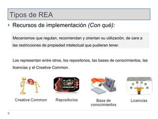 Tipos de REA Recursos de implementación  (Con qué): Mecanismos que regulan, recomiendan y orientan su utilización, de cara a las restricciones de propiedad intelectual que pudieran tener. Los representan entre otros, los repositorios, las bases de conocimientos, las licencias y el Creative Common.  