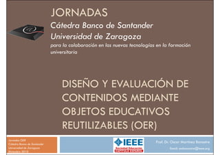 JORNADAS
                             Cátedra Banco de Santander
                             Universidad de Zaragoza
                             para la colaboración en las nuevas tecnologías en la formación
                             universitaria




                                  DISEÑO Y EVALUACIÓN DE
                                  CONTENIDOS MEDIANTE
                                  OBJETOS EDUCATIVOS
                                  REUTILIZABLES (OER)
Jornadas OER
Cátedra Banco de Santander
                                                                           Prof. Dr. Oscar Martínez Bonastre
Universidad de Zaragoza                                                            Email: ombonastre@ieee.org
Diciembre 2010
 