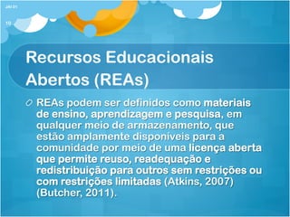 Recursos Educacionais
Abertos (REAs)
! REAs podem ser definidos como materiais
de ensino, aprendizagem e pesquisa, em
qualquer meio de armazenamento, que
estão amplamente disponíveis para a
comunidade por meio de uma licença aberta
que permite reuso, readequação e
redistribuição para outros sem restrições ou
com restrições limitadas (Atkins, 2007)
(Butcher, 2011).
JAI 01
10
 
