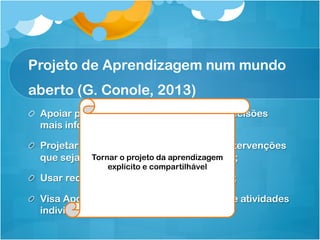 Projeto de Aprendizagem num mundo
aberto (G. Conole, 2013)
!   Apoiar professores/projetistas a tomar decisões
mais informadas;
!   Projetar atividades de aprendizagem e intervenções
que sejam pedagogicamente informadas;
!   Usar recursos e tecnologias apropriadas;
!   Visa Apoiar desde o projeto de recursos e atividades
individuais até o projeto de currículos.
Tornar o projeto da aprendizagem
explícito e compartilhável
 