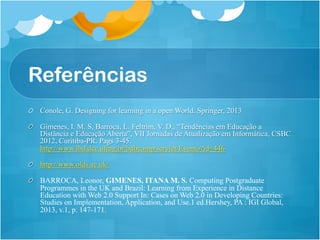 Referências
! Conole, G. Designing for learning in a open World. Springer, 2013
!   Gimenes, I. M. S, Barroca, L. Feltrim, V. D., “Tendências em Educação a
Distância e Educação Aberta”, VII Jornadas de Atualização em Informática, CSBC
2012, Curitiba-PR. Pags 3-45.
http://www.lbd.dcc.ufmg.br/bdbcomp/servlet/Evento?id=446
! http://www.olds.ac.uk/
!   BARROCA, Leonor, GIMENES, ITANA M. S. Computing Postgraduate
Programmes in the UK and Brazil: Learning from Experience in Distance
Education with Web 2.0 Support In: Cases on Web 2.0 in Developing Countries:
Studies on Implementation, Application, and Use.1 ed.Hershey, PA : IGI Global,
2013, v.1, p. 147-171.
 