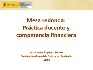 Mesa redonda: Práctica docente y competencia financiera 
María de los Ángeles Gil Blanco 
Subdirección General de Ordenación Académica 
MECD  