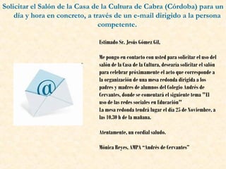 Solicitar el Salón de la Casa de la Cultura de Cabra (Córdoba) para un
día y hora en concreto, a través de un e-mail dirigido a la persona
competente.
Estimado Sr. Jesús Gómez Gil,
Me pongo en contacto con usted para solicitar el uso del
salón de la Casa de la Cultura, desearía solicitar el salón
para celebrar próximamente el acto que corresponde a
la organización de una mesa redonda dirigida a los
padres y madres de alumnos del Colegio Andrés de
Cervantes, donde se comentará el siguiente tema "El
uso de las redes sociales en Educación"
La mesa redonda tendrá lugar el día 25 de Noviembre, a
las 10.30 h de la mañana.
Atentamente, un cordial saludo.
Mónica Reyes, AMPA “Andrés de Cervantes”

 