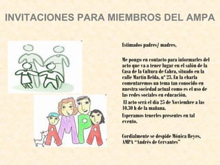 INVITACIONES PARA MIEMBROS DEL AMPA
Estimados padres/ madres,
Me pongo en contacto para informarles del
acto que va a tener lugar en el salón de la
Casa de la Cultura de Cabra, situado en la
calle Martín Belda, nº 23. En la charla
comentaremos un tema tan conocido en
nuestra sociedad actual como es el uso de
las redes sociales en educación.
El acto será el día 25 de Noviembre a las
10.30 h de la mañana.
Esperamos tenerles presentes en tal
evento.
Cordialmente se despide Mónica Reyes,
AMPA “Andrés de Cervantes”

 