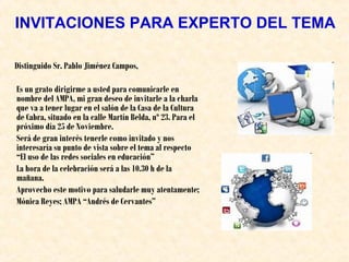 INVITACIONES PARA EXPERTO DEL TEMA
Distinguido Sr. Pablo Jiménez Campos,
Es un grato dirigirme a usted para comunicarle en
nombre del AMPA, mi gran deseo de invitarle a la charla
que va a tener lugar en el salón de la Casa de la Cultura
de Cabra, situado en la calle Martín Belda, nº 23. Para el
próximo día 25 de Noviembre.
Será de gran interés tenerle como invitado y nos
interesaría su punto de vista sobre el tema al respecto
“El uso de las redes sociales en educación”
La hora de la celebración será a las 10.30 h de la
mañana.
Aprovecho este motivo para saludarle muy atentamente;
Mónica Reyes; AMPA “Andrés de Cervantes”

 