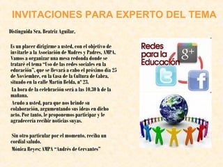 INVITACIONES PARA EXPERTO DEL TEMA
Distinguida Sra. Beatriz Aguilar,
Es un placer dirigirme a usted, con el objetivo de
invitarle a la Asociación de Madres y Padres, AMPA.
Vamos a organizar una mesa redonda donde se
trataré el tema “Uso de las redes sociales en la
educación”, que se llevará a cabo el próximo día 25
de Noviembre, en la Casa de la Cultura de Cabra,
situado en la calle Martín Belda, nº 23.
La hora de la celebración será a las 10.30 h de la
mañana.
Acudo a usted, para que nos brinde su
colaboración, argumentando sus ideas en dicho
acto. Por tanto, le proponemos participar y le
agradecería recibir noticias suyas.
Sin otro particular por el momento, reciba un
cordial saludo.
Mónica Reyes; AMPA “Andrés de Cervantes”

 