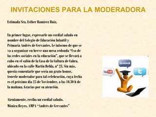 INVITACIONES PARA LA MODERADORA
Estimada Sra. Esther Ramírez Ruíz,
En primer lugar, expresarle un cordial saludo en
nombre del Colegio de Educación Infantil y
Primaria Andrés de Cervantes. Le informo de que se
va a organizar en breve una mesa redonda “Uso de
las redes sociales en la educación”, que se llevará a
cabo en el salón de la Casa de la Cultura de Cabra,
ubicado en la calle Martín Belda, nº 23. Sin más,
quería comentarle que sería un grato honor,
tenerle moderador para tal celebración, cuya fecha
es el próximo día 25 de Noviembre, a las 10.30 h de
la mañana. Gracias por su atención.
Atentamente, reciba un cordial saludo.
Mónica Reyes, AMPA “Andrés de Cervantes”

 
