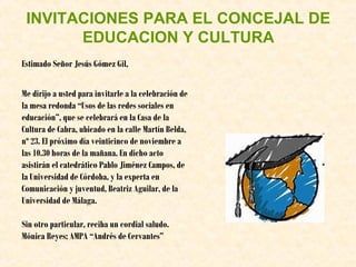 INVITACIONES PARA EL CONCEJAL DE
EDUCACION Y CULTURA
Estimado Señor Jesús Gómez Gil,
Me dirijo a usted para invitarle a la celebración de
la mesa redonda “Usos de las redes sociales en
educación”, que se celebrará en la Casa de la
Cultura de Cabra, ubicado en la calle Martín Belda,
nº 23. El próximo día veinticinco de noviembre a
las 10.30 horas de la mañana. En dicho acto
asistirán el catedrático Pablo Jiménez Campos, de
la Universidad de Córdoba, y la experta en
Comunicación y juventud, Beatriz Aguilar, de la
Universidad de Málaga.
Sin otro particular, reciba un cordial saludo.
Mónica Reyes; AMPA “Andrés de Cervantes”

 