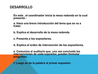 DESARROLLO

 En esta , el coordinador inicia la mesa redonda en la cual
 presenta :
 a. Hace una breve introducción del tema que se va a
 tratar.

 b. Explica el desarrollo de la mesa redonda.

 c. Presenta a los expositores.

 d. Explica el orden de intervención de los expositores.

 e. Comunica al auditorio que, una vez concluida las
 intervenciones de cada expositor, pueden formular
 preguntas.

 f. Luego se da la palabra al primer expositor.
 