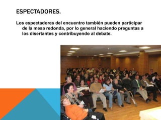 ESPECTADORES.
Los espectadores del encuentro también pueden participar
  de la mesa redonda, por lo general haciendo preguntas a
  los disertantes y contribuyendo al debate.
 