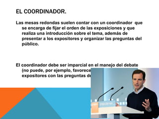 EL COORDINADOR.
Las mesas redondas suelen contar con un coordinador que
  se encarga de fijar el orden de las exposiciones y que
  realiza una introducción sobre el tema, además de
  presentar a los expositores y organizar las preguntas del
  público.



El coordinador debe ser imparcial en el manejo del debate
   (no puede, por ejemplo, favorecer a uno de los
   expositores con las preguntas de la audiencia).
 