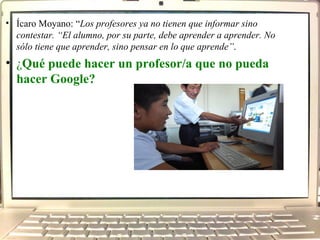 Ícaro Moyano: “ Los profesores ya no tienen que informar sino contestar. “El alumno, por su parte, debe aprender a aprender. No sólo tiene que aprender, sino pensar en lo que aprende” . ¿ Qué puede hacer un profesor/a que no pueda hacer Google?