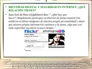 IDENTIDAD DIGITAL Y SEGURIDAD EN INTERNET: ¿QUÉ RELACIÓN TIENEN? Juan José de Haro (@jjdeharo) dice: “ ¿Qué hay que hacer?:Simplemente participar en Internet de forma natural (sin artificios ni falsas imágenes de nuestra propia personalidad) y dejar que nuestra propia información sustituya a la ajena, algo que con toda seguridad sucederá en poco tiempo.”