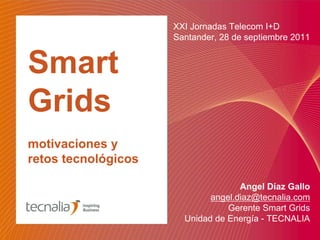 XXI Jornadas Telecom I+D
                     Santander, 28 de septiembre 2011


Smart
Grids
motivaciones y
retos tecnológicos

                                    Angel Díaz Gallo
                             angel.diaz@tecnalia.com
                                 Gerente Smart Grids
                       Unidad de Energía - TECNALIA
 