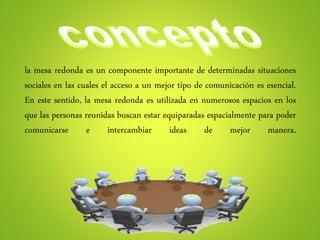 la mesa redonda es un componente importante de determinadas situaciones
sociales en las cuales el acceso a un mejor tipo de comunicación es esencial.
En este sentido, la mesa redonda es utilizada en numerosos espacios en los
que las personas reunidas buscan estar equiparadas espacialmente para poder
comunicarse e intercambiar ideas de mejor manera.
 