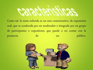Como tal, la mesa redonda es un acto comunicativo, de exposición
oral, que es conducida por un moderador e integrada por un grupo
de participantes o expositores, que puede o no contar con la
presencia de un público.
 