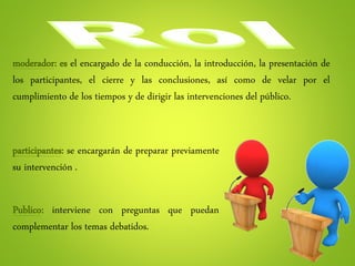 moderador: es el encargado de la conducción, la introducción, la presentación de
los participantes, el cierre y las conclusiones, así como de velar por el
cumplimiento de los tiempos y de dirigir las intervenciones del público.
Publico: interviene con preguntas que puedan
complementar los temas debatidos.
participantes: se encargarán de preparar previamente
su intervención .
 