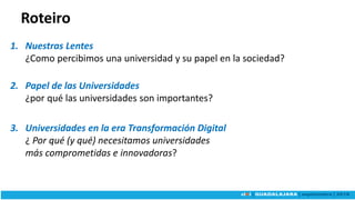 Roteiro
1. Nuestras Lentes
¿Como percibimos una universidad y su papel en la sociedad?
2. Papel de las Universidades
¿por qué las universidades son importantes?
3. Universidades en la era Transformación Digital
¿ Por qué (y qué) necesitamos universidades
más comprometidas e innovadoras?
 