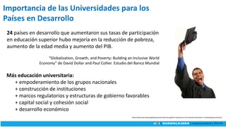 Importancia de las Universidades para los
Países en Desarrollo
“Globalization, Growth, and Poverty: Building an Inclusive World
Economy” de David Dollar and Paul Collier. Estudio del Banco Mundial
24 países en desarrollo que aumentaron sus tasas de participación
en educación superior hubo mejoría en la reducción de pobreza,
aumento de la edad media y aumento del PIB.
http://www.educationalpathwaysinternational.org/the-importance-of-university-education-in-developing-countries/
Más educación universitaria:
+ empoderamiento de los grupos nacionales
+ construcción de instituciones
+ marcos regulatorios y estructuras de gobierno favorables
+ capital social y cohesión social
+ desarrollo económico
 