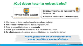 ¿Qué deben hacer las universidades?
1. Mantienen el dedo en el pulso del mercado de trabajo.
2. Forjan asociaciones más allá de sus propios muros.
3. Toda la comunidad adopta la tecnología.
4. Saben que la imitación es la forma más amable de adulación.
5. Se adaptan para adaptarse a las necesidades de los estudiantes de hoy
 