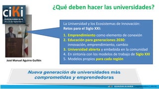 ¿Qué deben hacer las universidades?
La Universidad y los Ecosistemas de Innovación:
Retos para el Siglo XXI:
1. Emprendimiento como elemento de conexión
2. Educación para generaciones 2030:
innovación, emprendimiento, cambio
3. Universidad abierta y embebida en la comunidad
4. En sintonía con los modelos de trabajo de Siglo XXI
5. Modelos propios para cada regiónJosé Manuel Aguirre Guillén
 