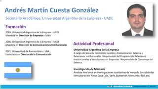 2009: Universidad Argentina de la Empresa - UADE
Maestría en Dirección de Empresas - MBA
2006: Universidad Argentina de la Empresa - UADE
Maestría en Dirección de Comunicaciones Institucionales
2001: Universidad de Buenos Aires - UBA
Licenciado en Ciencias de la Comunicación
Andrés Martín Cuesta González
Secretario Académico, Universidad Argentina de la Empresa - UADE
Universidad Argentina de la Empresa
A cargo del área de Control de Gestión y Comunicación Externa y
Relaciones Institucionales. Responsable del Programa de Relaciones
Institucionales y Vinculación con Empresas. Responsable de Comunicación
Externa.
Investigación de Mercado
Analista free lance en investigaciones cualitativas de mercado para distintas
consultoras (ex. Arcor, Coca Cola, Swift, Budweiser, Monsanto, Basf, etc)
Actividad Profesional
Formación
 