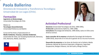 Ingeniería en Biotecnología,
Universidad Tecnológica de Chile.
Máster en
Tecnologías Geoambientales
Universidad Politécnica de Madrid.
Cursos de Pos título y Especialización en
Medio Ambiente, Finanzas y Gestión Ambiental,
Universidad de Chile, Carl Duisberg Gesellschaft, Alemania,
GTZ, Alemania, INCAE, Costa Rica.
Paola Ballerino
Directora de Innovación y Transferencia Tecnológica
Universidad de Los Lagos (Chile).
Docencia (Universidad Tecnológica de Chile, 1990-1995),
Producción (Laboratorios Ballerina, 1995-1998)
Consultoría (Tecnología del Ambiente, 1999-2010), tanto en Chile como
América Central.
Socio consultor de la empresa salvadoreña Tecnología del Ambiente
(1999-2010), desarrollo en el área de la gestión de los recursos humanos.
Desarrollo de proyectos en las áreas de Gestión de la Calidad y Medio
Ambiente, Manejo de Químicos Especiales y Peligrosos, Seguridad
Ocupacional, Riesgos Urbanos, Uso del Suelo y Riesgo Sísmico.
Actividad Profesional
Formación
 