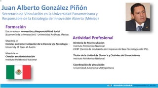 Doctorado en Innovación y Responsabilidad Social
(Economía de la innovación) - Universidad Anáhuac México.
Maestría en
Ciencias en Comercialización de la Ciencia y la Tecnología -
University of Texas at Austin
Maestría en
Ciencias en Administración
Instituto Politécnico Nacional
Juan Alberto González Piñón
Secretario de Vinculación en la Universidad Panamericana y
Responsable de la Estrategia de Innovación Abierta (México)
Diretoria de Post-Incubacion
Instituto Politecnico Nacional
CIEBT (Centro de Incubación de Empresas de Base Tecnologica de IPN).
Titular de la Unidad de Cluster’s y Ciudades del Conocimiento
Instituto Politécnico Nacional.
Coordinación de Vinculación
Universidad Autónoma Metropolitana
Actividad Profesional
Formación
 